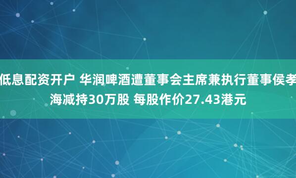 低息配资开户 华润啤酒遭董事会主席兼执行董事侯孝海减持30万股 每股作价27.43港元
