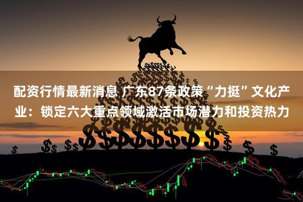 配资行情最新消息 广东87条政策“力挺”文化产业：锁定六大重点领域激活市场潜力和投资热力