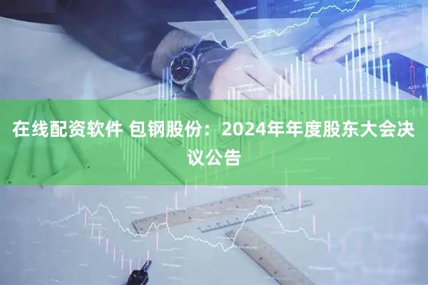 在线配资软件 包钢股份：2024年年度股东大会决议公告