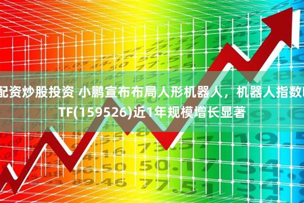 配资炒股投资 小鹏宣布布局人形机器人，机器人指数ETF(159526)近1年规模增长显著