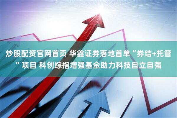 炒股配资官网首页 华鑫证券落地首单“券结+托管”项目 科创综指增强基金助力科技自立自强