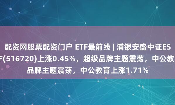 配资网股票配资门户 ETF最前线 | 浦银安盛中证ESG120策略ETF(516720)上涨0.45%，超级品牌主题震荡，中公教育上涨1.71%