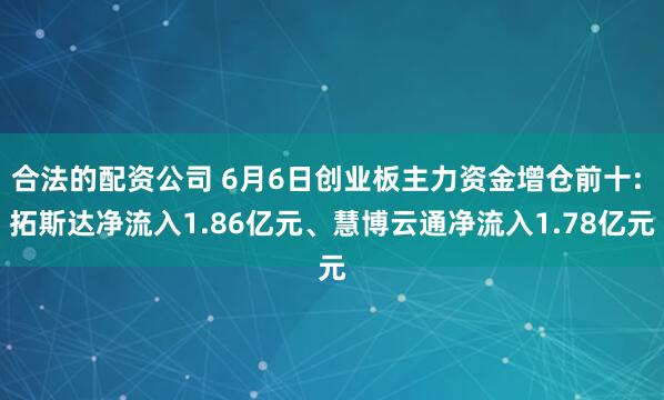 合法的配资公司 6月6日创业板主力资金增仓前十: 拓斯达净流入1.86亿元、慧博云通净流入1.78亿元