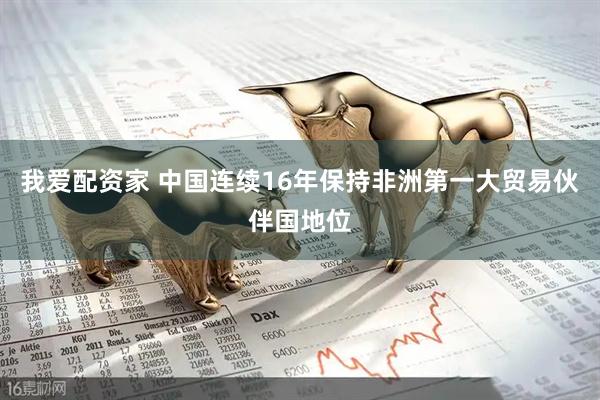 我爱配资家 中国连续16年保持非洲第一大贸易伙伴国地位
