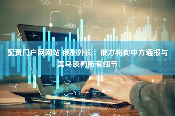 配资门户网网站 俄副外长：俄方将向中方通报与美乌谈判所有细节