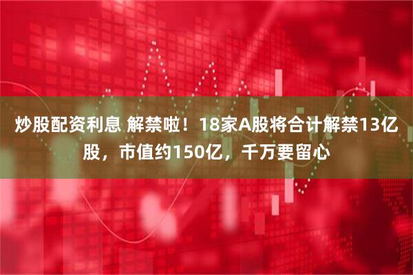 炒股配资利息 解禁啦！18家A股将合计解禁13亿股，市值约150亿，千万要留心