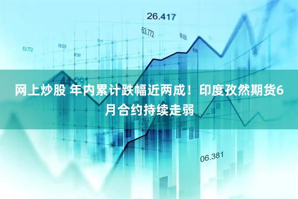 网上炒股 年内累计跌幅近两成！印度孜然期货6月合约持续走弱