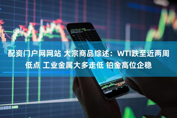 配资门户网网站 大宗商品综述：WTI跌至近两周低点 工业金属大多走低 铂金高位企稳