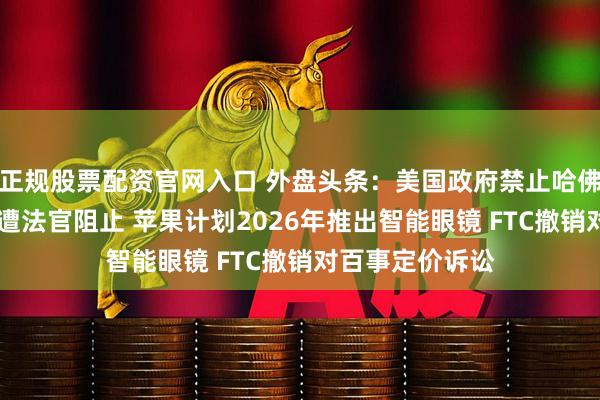 正规股票配资官网入口 外盘头条：美国政府禁止哈佛招收外国学生 遭法官阻止 苹果计划2026年推出智能眼镜 FTC撤销对百事定价诉讼