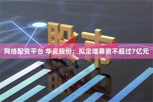 网络配资平台 华瓷股份：拟定增募资不超过7亿元