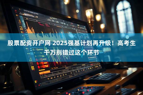 股票配资开户网 2025强基计划再升级！高考生千万别错过这个环节