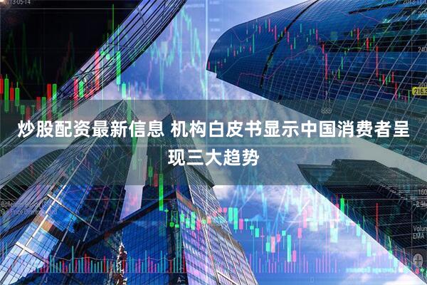 炒股配资最新信息 机构白皮书显示中国消费者呈现三大趋势
