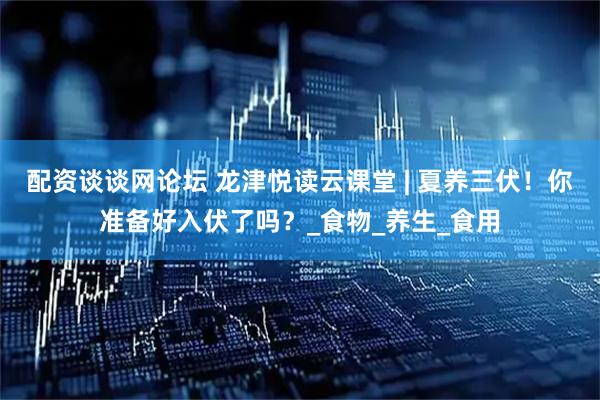 配资谈谈网论坛 龙津悦读云课堂 | 夏养三伏！你准备好入伏了吗？_食物_养生_食用