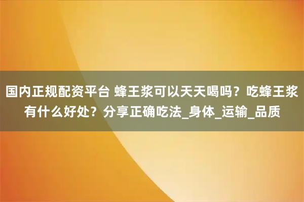 国内正规配资平台 蜂王浆可以天天喝吗？吃蜂王浆有什么好处？分享正确吃法_身体_运输_品质
