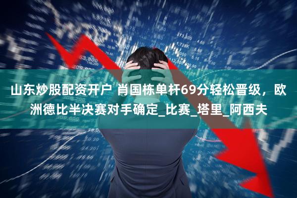山东炒股配资开户 肖国栋单杆69分轻松晋级，欧洲德比半决赛对手确定_比赛_塔里_阿西夫