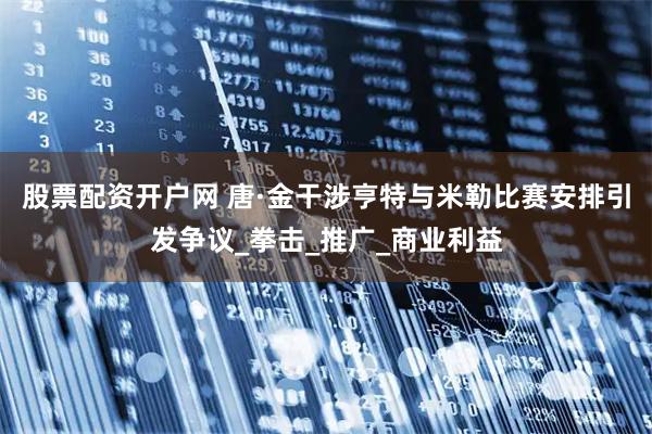 股票配资开户网 唐·金干涉亨特与米勒比赛安排引发争议_拳击_推广_商业利益