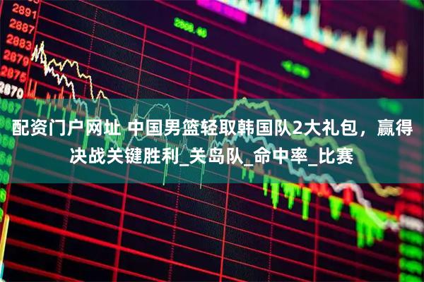 配资门户网址 中国男篮轻取韩国队2大礼包，赢得决战关键胜利_关岛队_命中率_比赛