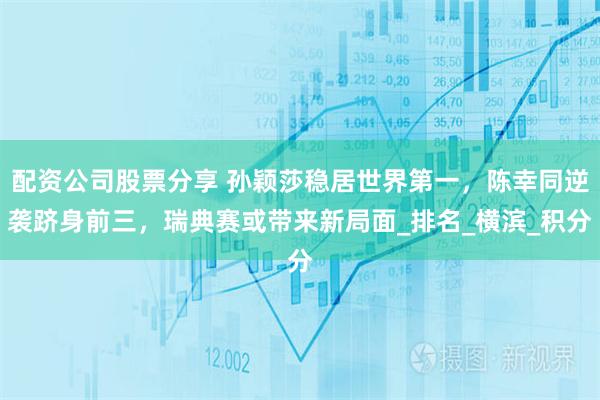 配资公司股票分享 孙颖莎稳居世界第一，陈幸同逆袭跻身前三，瑞典赛或带来新局面_排名_横滨_积分