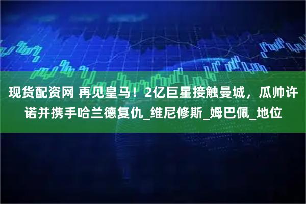 现货配资网 再见皇马！2亿巨星接触曼城，瓜帅许诺并携手哈兰德复仇_维尼修斯_姆巴佩_地位