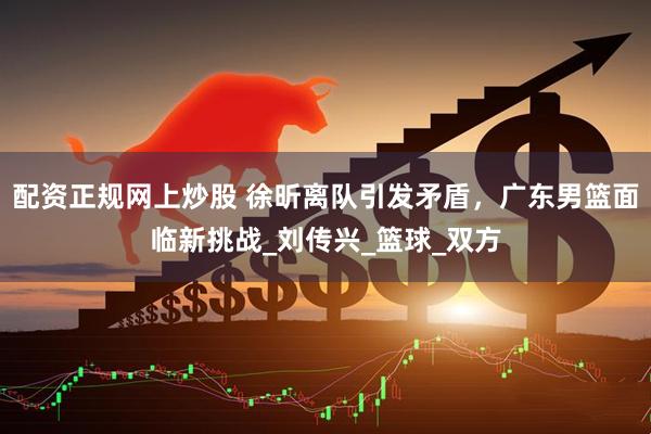 配资正规网上炒股 徐昕离队引发矛盾，广东男篮面临新挑战_刘传兴_篮球_双方