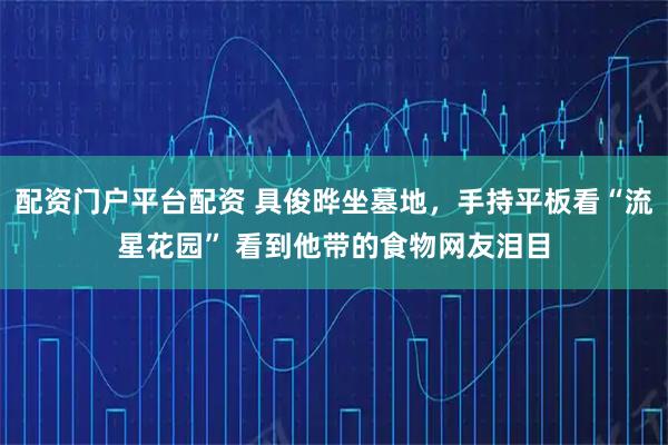 配资门户平台配资 具俊晔坐墓地，手持平板看“流星花园” 看到他带的食物网友泪目