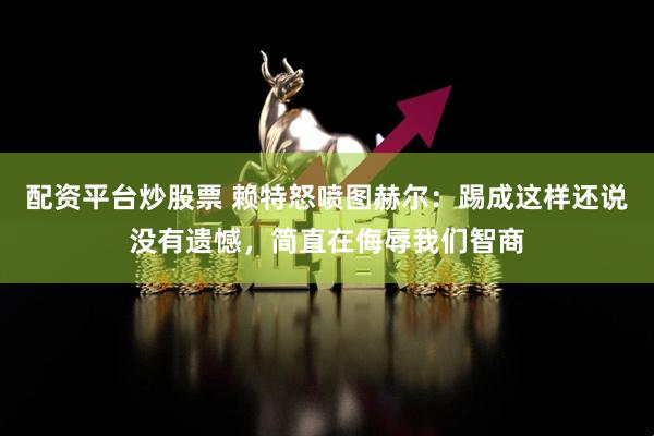 配资平台炒股票 赖特怒喷图赫尔：踢成这样还说没有遗憾，简直在侮辱我们智商