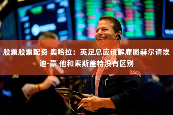 股票股票配资 奥哈拉：英足总应该解雇图赫尔请埃迪·豪 他和索斯盖特没有区别