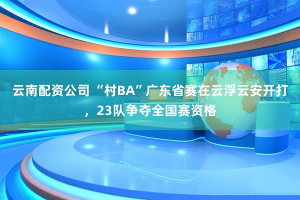 云南配资公司 “村BA”广东省赛在云浮云安开打，23队争夺全国赛资格