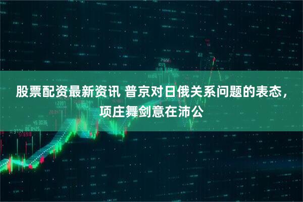 股票配资最新资讯 普京对日俄关系问题的表态，项庄舞剑意在沛公